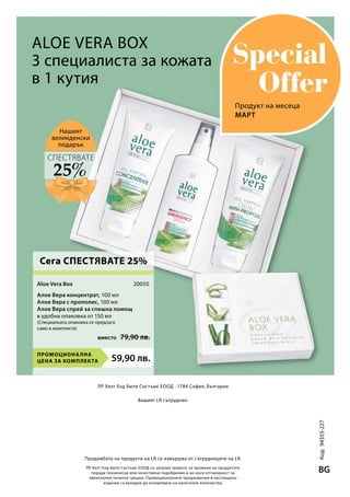 59,90 лв.Промоционална
цена за комплекта
вместо 79,90 лв.
20050
Код:94355-227
BGЛР Хелт Енд Бюти Систъмс ЕООД си запазва правото за промени на продуктите
поради технически или качествени подобрения и не носи отговорност за
евентуални печатни грешки. Промоционалните предложения в настоящото
издание са валидни до изчерпване на наличните количества.
ЛР Хелт Енд Бюти Систъмс ЕООД · 1784 София, България
Вашият LR сътрудник:
Продажбата на продукти на LR се извършва от сътрудниците на LR.
Нашият
великденски
подарък
Aloe Vera Box
3 специалиста за кожата
в 1 кутия
Алое Вера концентрат, 100 мл
Алое Вера с прополис, 100 мл	
Алое Вера спрей за спешна помощ
в удобна опаковка от 150 мл
(Специалната опаковка се предлага
само в комплекта)
Март
25%
СПЕСТЯВАТЕ
Aloe Vera Box
Сега СПЕСТЯВАТЕ 25%
Продукт на месеца
 