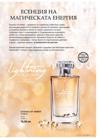 LR world 03.2016 3
50 мл
30330-3
76,90 лв.
Есенция на
магическата енергия
Essence of amber – ароматът от Lightning Collection, който
въплъщава радостта от живота с цялата й топлина, чувственост
и енергия. Базовата нотка от тонка, ванилия и пачули
събужда страст и жизнерадост. Същевременно върховата
нотка със сочна мандарина, череша и бергамот действа
успокояващо и хармонично. Ароматът Essence of amber е
перфектно завършен с топъл букет от портокалови цветове
и рози – идеален аромат за моментите на щастие.
Изключителният акцент: флаконът съдържа три бляскави кристала
Swarovski® с печат и проследяващ номер за автентичност
Парфюм
Essence of Amber
 