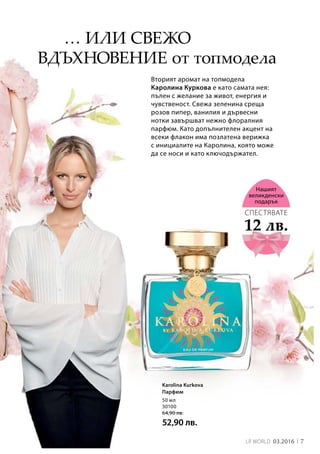 7LR world 03.2016
50 мл
30100
64,90 лв.
52,90 лв.
Вторият аромат на топмодела
Каролина Куркова е като самата нея:
пълен с желание за живот, енергия и
чувственост. Свежа зеленина среща
розов пипер, ванилия и дървесни
нотки завършват нежно флоралния
парфюм. Като допълнителен акцент на
всеки флакон има позлатена верижка
с инициалите на Каролина, която може
да се носи и като ключодържател.
… или свежо
вдъхновение от топмодела
12 лв.
СПЕСТЯВАТЕ
Нашият
великденски
подарък
Karolina Kurkova
Парфюм
 
