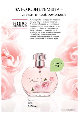 9LR world 03.2016
50 мл
30040
54,90 лв.
Pseudonym Rose е модерната пролетна
интерпретация на нашия топселър
Pseudonym. Плодово-цветният аромат
на роза и момина сълза заедно с летен
грейпфрут и маракуя е въплъщение
на„La vie en rose“ – на радостния и
необременен начин на живот. Елегантен
сив амбър и дървесни акценти са
компонентите на доказаната класика,
които завършват и тази композиция.
свежи и необременени
УСЕТЕТЕ
ТУК
Парфюм
Лимитирано
Ново
За розови времена –
 