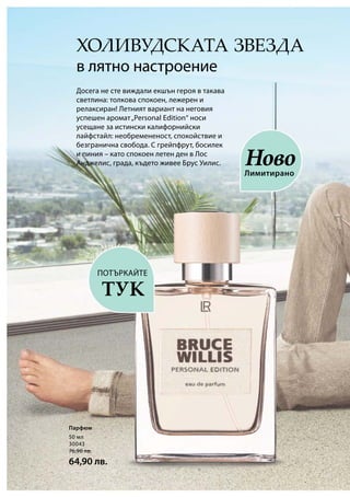 50 мл
30043
76,90 лв.
64,90 лв.
ХОЛИВУДСКАТА ЗВЕЗДА
в лятно настроение
Досега не сте виждали екшън героя в такава
светлина: толкова спокоен, лежерен и
релаксиран! Летният вариант на неговия
успешен аромат„Personal Edition“ носи
усещане за истински калифорнийски
лайфстайл: необремененост, спокойствие и
безгранична свобода. С грейпфрут, босилек
и пиния – като спокоен летен ден в Лос
Анджелис, града, където живее Брус Уилис.
Лимитирано
Ново
Парфюм
ПОТЪРКАЙТЕ
ТУК
 