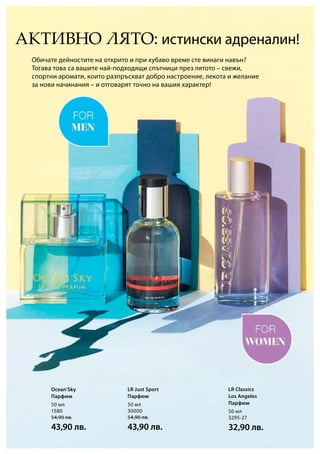 50 мл
1580
54,90 лв.
43,90 лв.
50 мл
30000
54,90 лв.
43,90 лв.
50 мл
3295-27
32,90 лв.
Обичате дейностите на открито и при хубаво време сте винаги навън?
Тогава това са вашите най-подходящи спътници през лятото – свежи,
спортни аромати, които разпръскват добро настроение, лекота и желание
за нови начинания – и отговарят точно на вашия характер!
АКТИВНО ЛЯТО: истински адреналин!
Ocean’Sky
Парфюм
LR Just Sport
Парфюм
LR Classics
Los Angeles
Парфюм
 