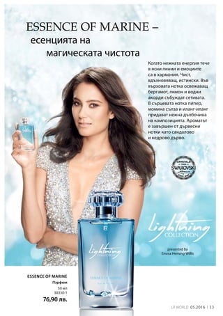 LR world 05.2016 13
50 мл
30330-1
76,90 лв.
Essence of Marine
ESSENCE OF MARINE –
есенцията на
магическата чистота
Когато нежната енергия тече
в ясни линии и емоциите
са в хармония. Чист,
вдъхновяващ, истински. Във
върховата нотка освежаващ
бергамот, лимон и водни
акорди събуждат сетивата.
В сърцевата нотка пипер,
момина сълза и иланг-иланг
придават нежна дълбочина
на композицията. Ароматът
е завършен от дървесни
нотки като сандалово
и кедрово дърво.
presented by
Emma Heming-Willis
Парфюм
 
