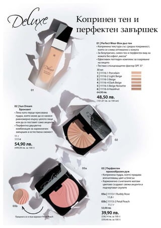 11 г
11114
54,90 лв.
(499,09 лв. за 100 г)
03a | 11113-1 Ruddy Rose
		 11,8 г
03b | 11113-2 Petal Peach
			 11,1 г
53,90 лв.
39,90 лв.
(338,14 лв. за 100 г)
(359,46 лв. за 100 г)
30 мл
1 | 11116-1 Porcelain	
2 | 11116-2 Light Beige	
3 | 11116-3 Beige 	
4 | 11116-4 Dark Beige
5 | 11116-5 Beige Noisette
6 | 11116-6 Hazelnut
64,90 лв.
48,50 лв.
(161,67 лв. за 100 мл)
Копринен тен и
перфектен завършек
01 | Perfect Wear Фон дьо тен
• Копринена текстура със средна покривност,
която се слива оптимално с кожата
• За безупречен, сияен тен и перфектен вид на
кожата без ефект„маска“
• Ефективен пептиден комплекс за озаряване
на лицето
• Тестван слънцезащитен фактор SPF 37
Предлага се и във вариант Petal Peach
02 | Sun Dream
Бронзант
• Лека като перце пресована
пудра, която може да се нанесе
равномерно върху цялото лице
или да се поставят само акценти
• Перфектна двуцветна
комбинация за хармоничен
завършек и естествена свежест
03 | Перфектен
прахообразен руж
• Копринена пудра, която придава
впечатляващ цвят и блясък
• Хармонично съчетаните матови
цветове създават свежи акценти и
подчертават скулите
 