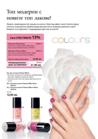 Всеки
21,90 лв.
10410-1
Сума на единичните цени 25,80 лв.
10410-2
04 |	 Топ лак за нокти Flower Effect Rose
		 10342-5 	
05 |	 Топ лак за нокти Flower Effect Yellow
		 10342-6	
5,5 мл
12,90 лв.
Новите, лимитирани топ лакове за нокти с блестящ ефект носят лятото върху
ноктите: в дискретно проблясващо розово или в искрящо яркожълт цвят!
Вземете ги в комплект с подходящия цвят лак за нокти!
Топ модерни с
новите топ лакове!
Топ лак за нокти Flower Effect
• Частици с различна големина в проблясващи
цветове създават уникален ефект
• Нанесете като топ лак върху цветния лак за
нокти
Сега СПЕСТЯВАТЕ 15%
ПРОМОЦИОНАЛНА
ЦЕНА ЗА КОМПЛЕКТ
Комплект Flower Rose	
Топ лак за нокти Flower Effect Rose
Лак за нокти Ballerina Rose 10400-3
Комплект Flower Yellow
Топ лак за нокти Flower Effect Yellow
Лак за нокти Foxy Fuchsia 10400-9
 