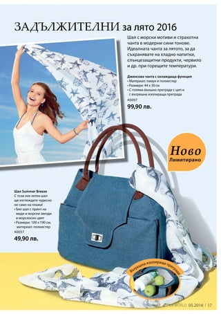 17LR world 05.2016
40057
49,90 лв.
40097
99,90 лв.
Задължителни за лято 2016
Шал с морски мотиви и страхотна
чанта в модерни сини тонове.
Идеалната чанта за лятото, за да
съхранявате на хладно напитки,
слънцезащитни продукти, червило
и др. при горещите температури.
Шал Summer Breeze
С този лек летен шал
ще изглеждате чудесно
не само на плажа!
• Бял шал с принт на
миди и морски звезди
в морскосин цвят
• Размери: 100 x 190 см,
	материал: полиестер
Лимитирано
Ново
Джинсова чанта с охлаждаща функция
• Материал: памук и полиестер
• Размери: 44 x 30 см
• С голяма външна преграда с цип и
с вътрешна изолираща преграда
Вътрешна изолираща прегр
ада
 