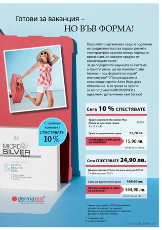 19LR world 05.2016
1
(37,86 лв. за 100 г)
ПРОМОЦИОНАЛНА ЦЕНА
ЗА КОМПЛЕКТ 15,90 лв.
Сума на единичните цени 17,70 лв.
25095
(216,27 лв. за 100 г)
ПРОМОЦИОНАЛНА ЦЕНА
ЗА КОМПЛЕКТ 144,90 лв.
Сума на единичните цени 169,80 лв.
Двоен комплект Cistus Incanus капсули
2 x 60 капсули / 33,5 г
80562
*
**
През лятото организмът също е подложен
на предизвикателства поради резките
температурни разлики между горещото
време навън и ниските градуси от
климатиците вътре.
За да подкрепите имунната си система1
и при пътуване, ще ви помогне Cistus
Incanus – под формата на спрей*
или капсули**! При раздразнена
кожа концентратът Алое Вера дава
облекчение. А за грижа за зъбите
за изпът дъвката MICROSIlVER е
идеалното допълнение към багажа!
Готови за ваканция –
С витамин С и Е
С цинк и витамин С
Научно потвърдено от EFSA (Европейския
орган за безопасност на храните):
Витамин C и цинк допринасят за нормална
функция на имунната система.
но във форма!
С тройния
комплект
10 %
СПЕСТЯВАТЕ
Сега 10 % СПЕСТЯВАТЕ
Троен комплект Microsilver Plus
Дъвка за дентална грижа
3 x 10 x 1,4 г
Сега СПЕСТЯВАТЕ 24,90 лв.
 