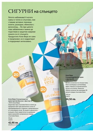 50 мл
23074
42,90 лв.
(85,80 лв. за 100 мл)
100 мл
23075
34,50 лв.
Сигурни на слънцето
Алое Вера
Слънцезащитен гел-крем
с фактор 20
• 40 % Алое Вера
За вече излагана на слънце кожа.
Леко охлаждащ и успокояващ
ефект. Нанася се изключително
лесно и не лепне. Нанесете
обилно количество минимум 30
минути преди слънчеви бани.
Лятото наближава! А когато
навън е топло и слънчево, ние
ставаме активни: пикници,
излети, разходки, обиколки с
велосипед… Но при цялото
това забавление е важно да
подготвим и защитим навреме
кожата си от слънцето.
Продуктите Алое Вера не само
я предпазват, но я хидратират
и подхранват интензивно.
Алое Вера Слънцезащитен
крем против бръчки с фактор 20
• 40 % Алое Вера
Защитава при слънчеви бани и може да
предпази най-чувствителните зони от
преждевременно стареене, предизвикано
от слънчевите лъчи. За лицето, деколтето
и ръцете. Като заместител на дневния
крем нанасяйте непременно преди
слънчеви бани.
 