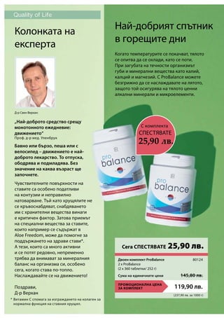 (237,90 лв. за 1000 г)
ПРОМОЦИОНАЛНА ЦЕНА
ЗА КОМПЛЕКТ 119,90 лв.
Сума на единичните цени 145,80 лв.
80124
*
Най-добрият спътник
в горещите дни
Когато температурите се покачват, тялото
се опитва да се охлади, като се поти.
При загубата на течности организмът
губи и минерални вещества като калий,
калций и магнезий. С ProBalance можете
безгрижно да се наслаждавате на лятото,
защото той осигурява на тялото ценни
алкални минерали и микроелементи.
Колонката на
експерта
Чувствителните повърхности на
ставите са особено податливи
на контузии и неправилно
натоварване. Тъй като хрущялите не
се кръвоснабдяват, снабдяването
им с хранителни вещества винаги
е критичен фактор. Затова приемът
на специални вещества за ставите,
които например се съдържат в
Aloe Freedom, може да помогне за
поддържането на здрави стави*.
А тези, които са много активни
и се потят редовно, непременно
трябва да внимават за минералния
баланс на организма си, особено
сега, когато става по-топло.
Наслаждавайте се на движението!
Поздрави,
Д-р Верхан
Бавно или бързо, пеша или с
велосипед – движението е най-
доброто лекарство. То отпуска,
ободрява и подмладява. Без
значение на каква възраст ще
започнете.
Д-р Свен Верхан:
„Най-доброто средство срещу
монотонното ежедневие:
движението“
Проф. д-р мед. Уленбрук
Витамин С спомага за изграждането на колаген за
нормална функция на ставния хрущял.
C комплекта
25,90 лв.
СПЕСТЯВАТЕ
Сега СПЕСТЯВАТЕ 25,90 лв.
Двоен комплект ProBalance	
2 x ProBalance	
(2 x 360 таблетки/ 252 г)
 