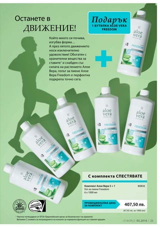 21LR world 05.2016
1
(67,92 лв. за 1000 мл)
ПРОМОЦИОНАЛНА ЦЕНА
ЗА КОМПЛЕКТ 407,50 лв.
80856
Който много си почива,
изгубва форма…
А през лятото движението
носи изключително
удоволствие! Обогатен с
хранителни вещества за
ставите1
и снабден със
силата на растението Алое
Вера, гелът за пиене Алое
Вера Freedom е перфектна
подкрепа точно сега.
Останете в
Научно потвърдено от EFSA (Европейския орган за безопасност на храните):
Витамин С спомага за изграждането на колаген за нормална функция на ставния хрущял.
движение!
Подарък
1 бутилка aloe Vera
Freedom
С комплекта СПЕСТЯВАТЕ
Комплект Алое Вера 5 + 1
Гел за пиене Freedom
6 x 1000 мл
 