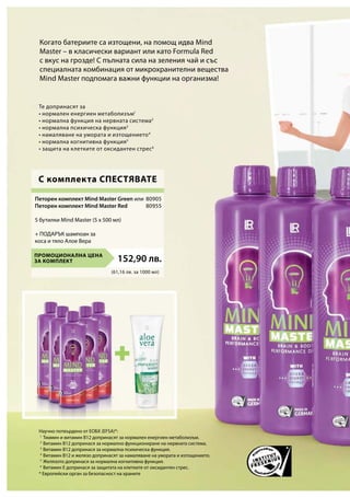(61,16 лв. за 1000 мл)
ПРОМОЦИОНАЛНА ЦЕНА
ЗА КОМПЛЕКТ 152,90 лв.
80905
80955
1
2
3
4
5
6
Тиамин и витамин B12 допринасят за нормален енергиен метаболизъм.
Витамин B12 допринася за нормално функциониране на нервната система.
Витамин B12 допринася за нормална психическа функция.
Витамин B12 и желязо допринасят за намаляване на умората и изтощението.
Желязото допринася за нормална когнитивна функция.
Витамин Е допринася за защитата на клетките от оксидантен стрес.
Петорен комплект Mind Master Green или
Петорен комплект Mind Master Red
5 бутилки Mind Master (5 x 500 мл)
+ ПОДАРЪК шампоан за
коса и тяло Алое Вера
Те допринасят за
• нормален енергиен метаболизъм1
• нормална функция на нервната система2
• нормална психическа функция3
• намаляване на умората и изтощението4
• нормална когнитивна функция5
• защита на клетките от оксидантен стрес6
Когато батериите са изтощени, на помощ идва Mind
Master – в класически вариант или като Formula Red
с вкус на грозде! С пълната сила на зеления чай и със
специалната комбинация от микрохранителни вещества
Mind Master подпомага важни функции на организма!
С комплекта СПЕСТЯВАТЕ
Научно потвърдено от ЕОБХ (EFSA)*:
* Европейски орган за безопасност на храните
 