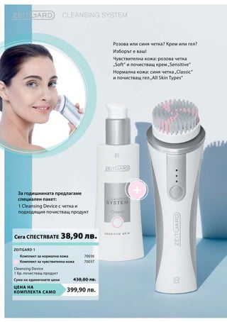 Цена на
комплекта само 399,90 лв.
70036
70037
Сума на единичните цени 438,80 лв.
1 Cleansing Device с четка и
подходящия почистващ продукт
Розова или синя четка? Крем или гел?
Изборът е ваш!
Чувствителна кожа: розова четка
„Soft“ и почистващ крем„Sensitive“
Нормална кожа: синя четка„Classic“
и почистващ гел„All Skin Types“
За годишнината предлагаме
специален пакет:
Сега СПЕСТЯВАТЕ 38,90 лв.
Комплект за нормална кожа
Комплект за чувствителна кожа
Zeitgard 1
Cleansing Device
1 бр. почистващ продукт
 