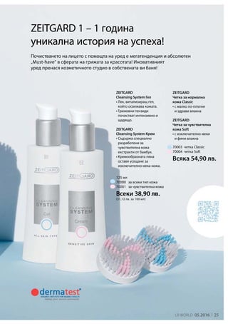 25LR world 05.2016
125 мл
70003
70004
Всеки 38,90 лв.
(31,12 лв. за 100 мл)
70000
70001
Всяка 54,90 лв.

ZEITGARD
Cleansing System Гел
• Лек, витализиращ гел,
който освежава кожата.
• Грижовни тензиди
почистват интензивно и
щадящо.
ZEITGARD
Cleansing System Крем
• Съдържа специално
разработени за
чувствителна кожа
екстракти от бамбук.
• Кремообразната пяна
оставя усещане за
изключително мека кожа.
ZEITGARD 1 – 1 година
уникална история на успеха!
Почистването на лицето с помощта на уред е мегатенденция и абсолютен
„Must-have“ в сферата на грижата за красотата! Иновативният
уред пренася козметичното студио в собствената ви баня!
ZEITGARD
Четка за нормална
кожа Classic
• с малко по-плътни
и здрави влакна
ZEITGARD
Четка за чувствителна
кожа Soft
• с изключително меки
и фини влакна
четка Classic
четка Soft
за всеки тип кожа
за чувствителна кожа
 