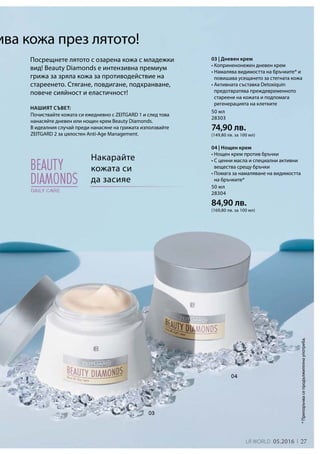 LR world 05.2016 27
50 мл
28303
74,90 лв.
(149,80 лв. за 100 мл)
50 мл
28304
84,90 лв.
(169,80 лв. за 100 мл)
*Препоръчвасепродължителнаупотреба.
Накарайте
кожата си
да засияе
Посрещнете лятото с озарена кожа с младежки
вид! Beauty Diamonds е интензивна премиум
грижа за зряла кожа за противодействие на
стареенето. Стягане, повдигане, подхранване,
повече сияйност и еластичност!
ива кожа през лятото!
Почиствайте кожата си ежедневно с ZEITGARD 1 и след това
нанасяйте дневен или нощен крем Beauty Diamonds.
В идеалния случай преди нанасяне на грижата използвайте
ZEITGARD 2 за цялостен Anti-Age Management.
Нашият съвет:
03 | Дневен крем
• Коприненонежен дневен крем
• Намалява видимостта на бръчките* и
повишава усещането за стегната кожа
• Активната съставка Detoxiquin
предотвратява преждевременното
стареене на кожата и подпомага
регенерацията на клетките
04 | Нощен крем
• Нощен крем против бръчки
• С ценни масла и специални активни
вещества срещу бръчки
• Помага за намаляване на видимостта
на бръчките*
 