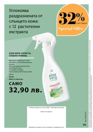 500 мл
20000
вместо 48,50 лв.
само
32,90 лв.
%
Код:94355-427
BG
ЛР Хелт Енд Бюти Систъмс ЕООД · 1784 София, България
Вашият LR сътрудник:
Продажбата на продукти на LR се извършва от сътрудниците на LR.
ЛРХелтЕндБютиСистъмсЕООДсизапазваправотозапроменинапродуктитепорадитехническииликачествениподобренияиненосиотговорностзаевентуалнипечатнигрешки.
Промоционалнитепредложениявнастоящотоизданиесавалиднидоизчерпваненаналичнитеколичества.
Успокоява
раздразнената от
слънцето кожа:
с 12 растителни
екстракта
Ефективна комбинация от 83%
Алое Вера и 12 изпитани билкови
есенции.
Образува защитен филм върху
проблемната кожа.
Успокоява и охлажда.
Просто напръскайте върху кожата.
СПЕСТЯВАТЕ
Алое Вера Спрей за
спешна помощ
32
 