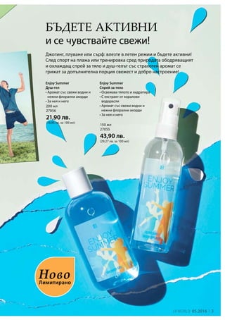 3LR world 05.2016
200 мл
27056
21,90 лв.
(10,95 лв. за 100 мл)
150 мл
27055
43,90 лв.
(29,27 лв. за 100 мл)
Бъдете активни
и се чувствайте свежи!
Enjoy Summer
Спрей за тяло
• Освежава тялото и хидратира
• С екстракт от коралови
водорасли
• Аромат със свежи водни и
нежни флорални акорди
• За нея и него
Джогинг, плуване или сърф: влезте в летен режим и бъдете активни!
След спорт на плажа или тренировка сред природата ободряващият
и охлаждащ спрей за тяло и душ-гелът със страхотен аромат се
грижат за допълнителна порция свежест и добро настроение!
Enjoy Summer
Душ-гел
• Аромат със свежи водни и
нежни флорални акорди
• За нея и него
Лимитирано
Ново
 