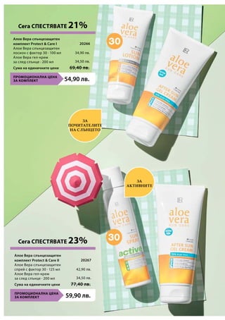 34,90 лв.
34,50 лв.
20266
ПРОМОЦИОНАЛНА ЦЕНА
ЗА КОМПЛЕКТ 54,90 лв.
Сума на единичните цени 69,40 лв.
ПРОМОЦИОНАЛНА ЦЕНА
ЗА КОМПЛЕКТ 59,90 лв.
Сума на единичните цени 77,40 лв.
42,90 лв.
34,50 лв.
20267
За
почитателите
на слънцето
за
активните
Сега СПЕСТЯВАТЕ 21%
Сега СПЕСТЯВАТЕ 23%
Алое Вера слънцезащитен
комплект Protect  Care I	
Алое Вера слънцезащитен
лосион с фактор 30 ∙ 100 мл
Алое Вера гел-крем
за след слънце ∙ 200 мл
Алое Вера слънцезащитен
комплект Protect  Care II
Алое Вера слънцезащитен
спрей с фактор 30 ∙ 125 мл
Алое Вера гел-крем
за след слънце ∙ 200 мл
 