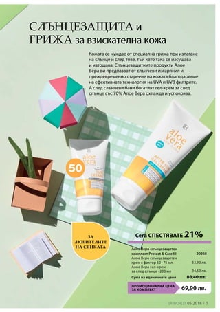 5LR world 05.2016
ПРОМОЦИОНАЛНА ЦЕНА
ЗА КОМПЛЕКТ 69,90 лв.
Сума на единичните цени 88,40 лв.
53,90 лв.
34,50 лв.
20268
Слънцезащита и
грижа за взискателна кожа
Кожата се нуждае от специална грижа при излагане
на слънце и след това, тъй като така се изсушава
и изтощава. Слънцезащитните продукти Алое
Вера ви предпазват от слънчеви изгаряния и
преждевременно стареене на кожата благодарение
на ефективната технология на UVA и UVB филтрите.
А след слънчеви бани богатият гел-крем за след
слънце със 70% Алое Вера охлажда и успокоява.
За
любителите
на сянката
Сега СПЕСТЯВАТЕ 21%
Алое Вера слънцезащитен
комплект Protect  Care III	
Алое Вера слънцезащитен
крем с фактор 50 ∙ 75 мл
Алое Вера гел-крем
за след слънце ∙ 200 мл
 