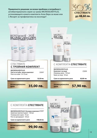 19
35,00 лв. 57,90 лв.
52,50 лв.Сума на единичните цени 82,80  лв.Сума на единичните цени
99,90 лв.
148,50 лв.Сума на единичните цени
25097
25004
25007
Правилното решение за всеки проблем и потребност:
антибактериалната серия за грижа MICROSILVER PLUS,
успокояващите кожата комплекти Алое Вера за мъже или
L-Recapin за профилактика на косопада*.
Спестявате
до
С КОМПЛЕКТА СПЕСТЯВАТЕ
С КОМПЛЕКТА СПЕСТЯВАТЕСпестявате
с тройния комплект
Microsilver Plus
Паста за зъби, троен комплект
Паста за зъби · 3 х 75 мл
Microsilver Plus
Комплект за лице
Измиващ крем · 150 мл
Крем за лице · 50 мл
Microsilver PLUS Основен комплект
Шампоан против пърхот · 150 мл
Универсален крем · 75 мл
Рол-он дезодорант · 50 мл
48,60 лв.
Промоционална
цена
Промоционална
цена
Промоционална
цена
 