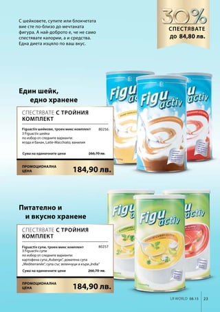 23LR world 08.15
184,90 лв.
 266,70 лв.Сума на единичните цени
184,90 лв.
266,70  лв.Сума на единичните цени
80256
80257
С шейковете, супите или блокчетата
вие сте по-близо до мечтаната
фигура. А най-доброто е, че не само
спестявате калории, а и средства.
Една диета изцяло по ваш вкус.
Един шейк,
едно хранене
Питателно и
и вкусно хранене
Спестявате
84,80 лв.до
Спестявате с тройния
комплект
Спестявате с тройния
комплект
Figuactiv шейкове, троен микс комплект
3 Figuactiv шейка
по избор от следните варианти:
ягода и банан, Latte-Macchiato, ванилия
Figuactiv супи, троен микс комплект
3 Figuactiv супи
по избор от следните варианти:
картофена супа„Auberge“, доматена супа
„Mediterranée“, супа със зеленчуци и къри„India“
Промоционална
цена
Промоционална
цена
 