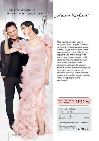 4 LR world 08.15
153,80 лв.
124,90 лв.
Промоционална цена за
комплекта през август
само
Сума на единичните цени
30230
28,90 лв.
Като международен моден
дизайнер Гуидо Мария Кречмер
от години създава мода за мъже
и жени. Мода, ориентирана към
хората, които я носят. Но част от
перфектната визия е и аромат,
който подчертава личността. И
какво би било по-естествено от
създаването на собствена
ароматна колекция за мъже и
жени? Както и при неговите модни
колекции в двата парфюма е
вложено много от Гуидо: стилна
елегантност, любов към детайла и
нотка интернационално
излъчване.
С КОМПЛЕКТА
СПЕСТЯВАТЕ
„Не искам само да
изкушавам, а да докосвам.“
Само през август
СПЕСТЯВАТЕ
Комплект парфюми –
дамски и мъжки
„Haute Parfum“
 