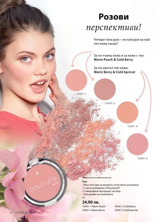 8 LR world 08.15
Warm Peach  Cold Berry
Warm Berry  Cold Apricot
10441-1 Warm Peach	 10441-2 Cold Berry
10441-4 Warm Berry 	 10441-5 Cold Apricot
4 г
24,90 лв.
Четири тона руж – но кой руж на кой
тип кожа пасва?
Розови
перспективи!
Руж
За по-тъмна кожа и за кожа с тен:
За по-светъл тип кожа:
• Лека текстура за жизнено, естествено излъчване
• С чисти минерали и Phycocorail®
• С микрофини матиращи частици
• Нов дизайн на опаковката
 