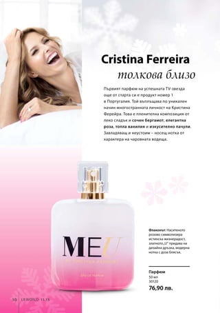 Cristina Ferreira
толкова близо
Първият парфюм на успешната TV-звезда
още от старта си е продукт номер 1
в Португалия. Той въплъщава по уникален
начин многостранната личност на Кристина
Ферейра. Това е пленителна композиция от
леко сладък и сочен бергамот, елегантна
роза, топла ванилия и изкусително пачули.
Завладяващ и неустоим – носещ нотка от
характера на чаровната водеща.
Флаконът: Наситеното
розово символизира
истинска жизнерадост,
златното„U“ придава на
дизайна дръзка, модерна
нотка с доза блясък.
Парфюм
10 LR world 11.15
50 мл
30120
76,90 лв.
 