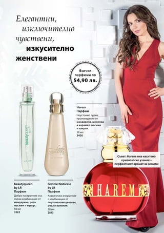 Всички
парфюми по
Елегантни,
изключително
чувствени,
изкусително
женствени
Съвет: Harem има наситено
ориенталско ухание –
перфектният аромат за зимата!
beautyqueen
by LR
Парфюм
Добро настроение със
свежа комбинация от
мандарина, роза,
жасмин и мускус.
Femme Noblesse
by LR
Парфюм
Класическо изкушение
с комбинация от
портокалови цветове,
роза и ванилия.
Harem
Парфюм
Неустоимо гурме
произведение от
мандарина, шоколад
и карамел, жасмин
и пачули.
54,90 лв.
50 мл
3400
50 мл
3322
50 мл
2813
 