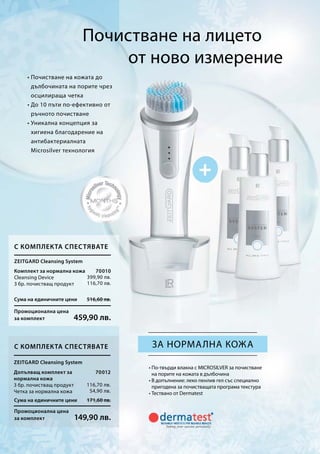 Почистване на лицето
от ново измерение
• Почистване на кожата до
дълбочината на порите чрез
осцилираща четка
• До 10 пъти по-ефективно от
ръчното почистване
• Уникална концепция за
хигиена благодарение на
антибактериалната
Microsilver технология
за нормална кожа
• По-твърди влакна с MICROSILVER за почистване
на порите на кожата в дълбочина
• В допълнение: леко пенлив гел със специално
пригодена за почистващата програма текстура
• Тествано от Dermatest
Сума на единичните цени 516,60 лв.
Промоционална цена
за комплект 459,90 лв.
Сума на единичните цени 171,60 лв.
Промоционална цена
за комплект 149,90 лв.
70010
399,90 лв.
116,70 лв.
70012
116,70 лв.
54,90 лв.
Zeitgard Cleansing System
С комплекта спестявате
Комплект за нормална кожа
Cleansing Device
3 бр. почистващ продукт
С комплекта спестявате
Zeitgard Cleansing System
Допълващ комплект за
нормална кожа
3 бр. почистващ продукт
Четка за нормална кожа
 