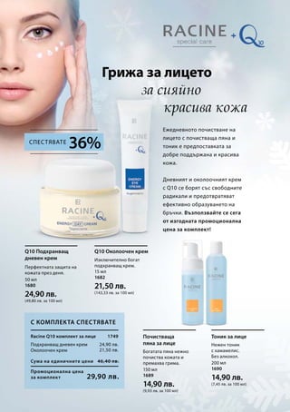 Грижа за лицето
за сияйно
красива кожа
Ежедневното почистване на
лицето с почистваща пяна и
тоник е предпоставката за
добре поддържана и красива
кожа.
Дневният и околоочният крем
с Q10 се борят със свободните
радикали и предотвратяват
ефективно образуването на
бръчки. Възползвайте се сега
от изгодната промоционална
цена за комплект!
С комплекта спестявате
36%Спестявате
Перфектната защита на
кожата през деня.
Q10 Подхранващ
дневен крем Изключително богат
подхранващ крем.
Q10 Околоочен крем
Богатата пяна нежно
почиства кожата и
премахва грима.
Почистваща
пяна за лице Нежен тоник
с хамамелис.
Без алкохол.
Тоник за лицеRacine Q10 комплект за лице
Подхранващ дневен крем
Околоочен крем
Промоционална цена
за комплект
Сума на единичните цени 46,40 лв.
29,90 лв.
24,90 лв.
21,50 лв.
1749
50 мл
1680
24,90 лв.
(49,80 лв. за 100 мл)
15 мл
1682
21,50 лв.
(143,33 лв. за 100 мл)
150 мл
1689
14,90 лв.
(9,93 лв. за 100 мл)
200 мл
1690
14,90 лв.
(7,45 лв. за 100 мл)
 