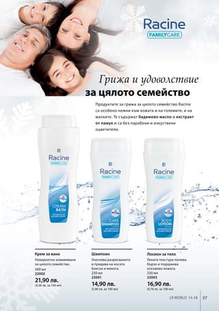 Продуктите за грижа за цялото семейство Racine
са особено нежни към кожата и на големите, и на
малките. Те съдържат бадемово масло и екстракт
от памук и са без парабени и изкуствени
оцветители.
Грижа и удоволствие
за цялото семейство
Невероятно изживяване
за цялото семейство.
Крем за вана
Улеснява разресването
и придава на косата
блясък и мекота.
Шампоан
Леката текстура попива
бързо и подхранва
осезаемо кожата.
Лосион за тяло
500 мл
22002
21,90 лв.
(4,38 лв. за 100 мл)
250 мл
22001
14,90 лв.
(5,96 лв. за 100 мл)
250 мл
22003
16,90 лв.
(6,76 лв. за 100 мл)
LR world 11.15 27
 
