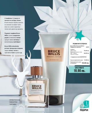 Промоционална цена
за комплект
Сума на единичните цени 113,80 лв.
94,90 лв.
30076
76,90 лв.
36,90 лв.
11
2 парфюма, 2 страни от
личността на Брус Уилис.
И като екшън герой в киното,
и в личния си живот той е
мъж със силен характер –
точно като двата му аромата.
Първият парфюм Bruce
Willis: Силно сандалово
дърво и пикантен пипер
срещат земен ветивер и
витализиращ грейпфрут.
Bruce Willis absolutely
private: Цитрусови плодове,
черен пипер, тютюн с
чувствена кожа и ценен уд.
Предимството на подаръка
· Ориенталски
· Пикантен
· Чаровен
Спестявате
18,90 лв.
Подарък
Bruce Willis Personal Edition
Подаръчен комплект
+ подаръчна чанта БЕЗПЛАТНО
Парфюм
2950 · 50 мл
Шампоан за коса и тяло
2951 · 200 мл
(18,45 лв. за 100 мл)
 