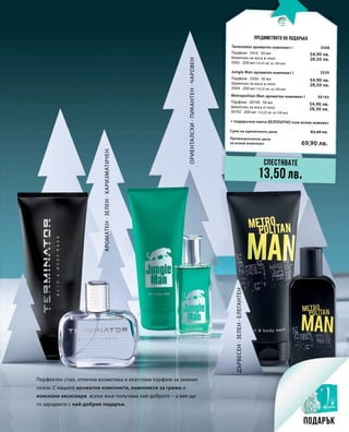 Промоционална цена
за всеки комплект
Сума на единичните цени 83,40 лв.
69,90 лв.
3568
54,90 лв.
28,50 лв.
3559
54,90 лв.
28,50 лв.
30193
54,90 лв.
28,50 лв.
13
Ориенталски·Пикантен·Чаровен
Ароматен·Зелен·Харизматичен
Дървесен·Зелен·Елегантен
Предимството на подаръка
Перфектен стил, отлична козметика и неустоим парфюм за зимния
сезон. С нашите ароматни комплекти, комплекти за грижа и
изискани аксесоари всеки мъж получава най-доброто – а вие ще
го зарадвате с най-добрия подарък.
Спестявате
13,50 лв.
Подарък
Terminator ароматен комплект I
+ подаръчна чанта БЕЗПЛАТНО към всеки комлект
Парфюм · 3414 · 50 мл
Шампоан за коса и тяло
3392 · 200 мл (14,25 лв. за 100 мл)
Jungle Man ароматен комплект I
Парфюм · 3430 · 50 мл
Шампоан за коса и тяло
3504 · 200 мл (14,25 лв. за 100 мл)
Metropolitan Man ароматен комплект I
Парфюм · 30190 · 50 мл
Шампоан за коса и тяло
30192 · 200 мл (14,25 лв. за 100 мл)
 