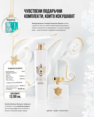 Промоционална цена
за комплект
Сума на единичните цени 108,80 лв.
94,90 лв.
30078
64,90 лв.
43,90 лв.
Международният топмодел Каролина Куркова печели
сърцата не само със своята зашеметяваща атрактивност,
нейната енергичност и непринуденост са просто завладя-
ващи – също като двете й парфюмни произведения.
Чувствени подаръчни
комплекти, които изкушават
Karolina Kurkova: Жасмин и тубероза в
съчетание с топли ванилови акорди и
дъх на сладък мед. Полъх на блясък и
магия от световния моден подиум. Цветен · Зелен · Елегантен
Предимството на подаръка
Подарък
Спестявате
13,90 лв.
Karolina Kurkova
Подаръчен комплект
+ подаръчна чанта БЕЗПЛАТНО
Парфюм
3660 · 50 мл
Лосион за тяло
3662 · 200 мл
(21,95 лв. за 100 мл)
 