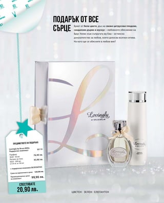 Промоционална цена
за комплект
Сума на единичните цени 120,80 лв.
99,90 лв.
30110
76,90 лв.
43,90 лв.
Цветен · Зелен · Елегантен
Букет от бели цветя, дъх на свежи цитрусови плодове,
сандалово дърво и мускус – любовното обяснение на
Брус Уилис към съпругата му Ема – истинско
доказателство за любов, което докосва всички сетива.
На кого ще се обясните в любов вие?
Подарък от все
сърце
Предимството на подаръка
Спестявате
20,90 лв.
Lovingly by Bruce Willis
Подаръчен комплект
+ подаръчна опаковка БЕЗПЛАТНО
Парфюм
3630 · 50 мл
Лосион за тяло
3633 · 200 мл
(21,95 лв. за 100 мл)
 