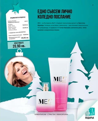 Промоционална цена
за комплект
Сума на единичните цени 120,80 лв.
99,90 лв.
30127
76,90 лв.
43,90 лв.
17
Ориенталски · Страстен · Изкусителен
Едно съвсем лично
коледно послание
MEU – на български„Мой“ е първият омагьосващ аромат на Кристина
Ферейра. Успешна, естествена, симпатична – така познават португалската
TV-суперзвезда. А парфюмът й? Сочен бергамот, елегантна роза, топла
ванилия и изкусително пачули.
Предимството на подаръка
Спестявате
20,90 лв.
Подарък
Cristina Ferreira
Подаръчен комплект
+ подаръчна чанта БЕЗПЛАТНО
Парфюм
30120 · 50 мл
Лосион за тяло
30125 · 200 мл
(21,95 лв. за 100 мл)
 