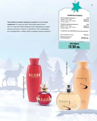 19
Промоционална цена
за всеки комплект
Сума на единичните цени 89,80 лв.
69,90 лв.
3386
54,90 лв.
34,90 лв.
3383
54,90 лв.
34,90 лв.
Най-хубавите коледни подаръци за дамите са и си остават
парфюмите. Но какъв да бъде? Неустоимо ориенталски?
Лек, но и чувствен? Вдъхновяващо свеж? Завладяващо плодов?
Или да е изпълнен с прелест и чувственост? Не е необходимо
да се затруднявате с избора: Просто подарете няколко аромата!
НеустоимоОриенталски
лекичувствен
Предимството на подаръка
Спестявате
19,90 лв.
Harem ароматен комплект II
+ подаръчна чанта БЕЗПЛАТНО към всеки комплект
Парфюм · 3400 · 50 мл
Лосион за тяло · 3402 · 200 мл
(17,45 лв. за 100 мл)
Pseudonym ароматен комплект II
Парфюм · 3407 · 50 мл
Лосион за тяло · 3409 · 200 мл
(17,45 лв. за 100 мл)
 