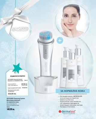 70010
516,60 лв.
399,90 лв.
116,70 лв.
Промоционална цена
за комплект
Сума на единичните цени
459,90 лв.
70012
149,90лв.
за нормална кожа
•	 По-твърди влакна с MICROSILVER
за почистване на порите на
кожата в дълбочина
•	 В допълнение: леко пенлив гел
със специално пригодена за
почистващата програма текстура
•	 Тествано от Dermatest
Предимството на подаръка
Zeitgard Cleansing System
Комплект за нормална кожа
Cleansing Device
3 бр. почистващ гел
3 бр. почистващ гел
Четка за нормална кожа
Zeitgard Cleansing System
Допълващ комплект
за нормална кожа
 