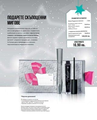 Промоционална цена
за комплект
Сума на единичните цени 126,80 лв.
109,90 лв.
11059
76,90 лв.
49,90 лв.
Подарете скъпоценни
мигове
Направете изключителен подарък за себе си
или за най-добрата си приятелка с перфектната
комбинация за мигли с уау-ефект: фантастична
спирала и активиращ серум за мигли Deluxe.
Докато серумът трайно удължава и сгъстява
миглите*, спиралата придава цвят и извивка.
За Коледа двата топселъра са в изискана
персонализирана подаръчна опаковка.
По-обемни, по-дълги, по-плътни:
• С активиращия серум за мигли Deluxe естествените
мигли стават с до 35%** по-дълги и плътни
• Намалява загубата на мигли и ги сгъстява
Предимството на подаръка
Спестявате
16,90 лв.
Deluxe Подаръчен комплект
+ подаръчна опаковка БЕЗПЛАТНО
Активиращ серум за мигли
11127 · 5,5 мл
Фантастична спирала
11122 · 10 мл
(499,00 лв. за 100 мл)
*Научно доказано!
(Научно изследване, проведено от реномирания институт
Dermatest GmbH. Участници: 20 жени, време на провеждане: април
2014; Приложение: нанасяне на серума по два пъти на ден върху
горния ръб на миглите. Период на приложение: 12 седмици)
** Измерена максимална дължина на миглите само след 6 седмици
 