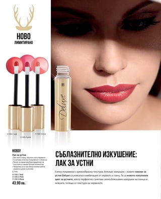 11105-1 red
11105-2 pink
11105-3 rose
3,5 мл
11105-1 Red	
11105-2 Pink	
11105-3 Rose 	
43,90 лв.
Силна покривност, кремообразна текстура, бляскав завършек – новите лакове за
устни Deluxe са уникална комбинация от червило и гланц. Те са новото поколение
цвят за устните, което перфектно съчетава силно бляскавия завършек на гланца и
нежната, топяща се текстура на червилото.
Съблазнително изкушение:
лак за устни
НОВО
Лимитирано
НОВО!
Лак за устни
• Лек като гланц, наситен като червило
• Съчетава отлична покривност и блясък
• Лесен за нанасяне благодарение на
плоския и гъвкав пухкав апликатор
• Предлага се в три изкусителни цвята:
червено, розе и розово
 