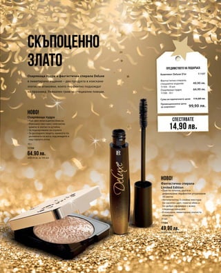 10 г
11106
64,90 лв.
(649,00 лв. за 100 мл)
23
Промоционална цена
за комплект
Сума на единичните цени 114,80 лв.
99,90 лв.
11107
49,90 лв.
64,90 лв.
10 мл
11104
49,90 лв.
(499,00 лв. за 100 мл)
Скъпоценно
злато
Озаряваща пудра и фантастична спирала Deluxe
в лимитирано издание – два продукта в изискани
златисти опаковки, които перфектно подхождат
на празника. Уникален грим за специални поводи.
Предимството на подаръка
Спестявате
14,90 лв.
НОВО!
НОВО!
Озаряваща пудра
• Най-фин многоцветен блясък
• Изискана текстура с елегантна
щампа; в златиста кутийка
• За подчертаване на скулите
• За да озарите лицето, нанесете по
дължината на носа, под веждите и
над горната устна
Комплект Deluxe D’or
Фантастична спирала,
специално издание
11104 · 10 мл
Озаряваща пудра
11106 · 10 г
Фантастична спирала
Limited Edition
• Още по-плътни, дълги и
дефинирани: перфектни ултрачерни
3D мигли
• Интелигентна 3-слойна текстура:
по-наситен цвят, повече обем и
по-добро оформяне с всяко
следващо нанасяне
• В изискана, лимитирана златиста
опаковка
 