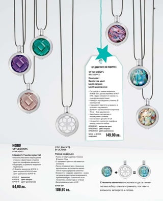 64,90 лв.
67419-1
67419-2
67419-4
67408-001
109,90 лв.
67422-001
67422-002
67422-004
149,90 лв.
29
Стилните елементи лесно могат да се сменят
по ваш избор: отворете рамката, поставете
елемента, затворете и готово.
НОВО!
Stylements
by LR.Joyce
Елемент стъклен кристал
• Висококачествена неръждаема
стомана с фасетиран стъклен
кристал, шлифован шахматно
• Подходящ за рамката медальон
Stylements
• В 3 цвята: виолетов (67419-1),
цвят петрол (67419-02) или
цвят шампанско (67419-4)
виолетов
цвят петрол
цвят шампанско
Рамка медальон
• Рамка от неръждаема стомана:
Ø около 27мм
• С орнамент Цветето на живота в
основата
• Лесно отваряне чрез странична
вдлъбнатина и съответно малко
топче върху средната халкичка
• Елементът е здраво закрепен – освен
сигурната закопчалката верижката
преминава през халкичките и не
позволява рамката да се отвори
• Ексклузивен дизайн от LR
Stylements
by LR.Joyce
Stylements
by LR.Joyce
виолетов цвят
цвят петрол
цвят шампанско
Цена за всеки
комплект
• Състои се от рамка медальон
(67408-001), дълга верижка (67417-
070) и един елемент от смола със
седефена инкрустация	
• Рамка от неръждаема стомана, Ø
около 27 мм
• С орнамент Цветето на живота в
основата на рамката
• Дължина на текстилната верижка:
70 см + 5 см удължение
• Закопчалка тип щипка от
неръждаема стомана
• Ексклузивен дизайн от LR
• Елемент от смола със седефена
инкрустация по избор:
Комплект
Виолетов цвят
Цвят петрол
Цвят шампанско
Предимството на подаръка
 