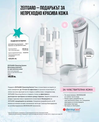 70013
149,90лв.
70011
Промоционална цена
за комплект
Сума на единичните цени 516,60 лв.
459,90 лв.
399,90 лв.
116,70 лв.
3
за чувствителна кожа
•	 По-меки влакна с MICROSILVER
за сияйно чиста кожа
•	 Нежен крем, разработен за
чувствителната кожа, със специално
пригодена за почистващата
програма текстура
•	 Тествано от Dermatest
Подарете ZEITGARD Cleansing Device! Това е почистване на лицето от
ново измерение: до 10 пъти по-ефективно от ръчното почистване*, с
нежна масажна функция за по-гладка и сияйна кожа с младежки вид.
ZEITGARD Cleansing Device е първата стъпка за ефективно и
дългосрочно третиране на кожата срещу стареене. Защото основата за
млада и красива кожа е правилното почистване! Иновацията на
ZEITGARD: концепцията за хигиена. Специално разработените за LR
влакна на четките остават хигиенично чисти до 3 месеца благодарение
на антибактериалната MICROSILVER технология.
* Научно изследване, проведено от реномирания институт Dermatest GmbH.
Период на приложение: 6 седмици (от края на януари до началото на март 2015 г.), брой участници: 40
ZEITGARD – подаръкът за
непреходно красива кожа
Предимството на подаръка
Zeitgard Cleansing System
Комплект за чувствителна кожа
Cleansing Device
3 бр. почистващ крем
3 бр. почистващ крем
Четка за чувствителна кожа
Zeitgard Cleansing System
Допълващ комплект
за чувствителна кожа
 