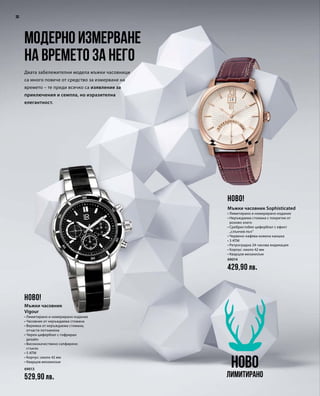 30
69013
529,90 лв.
69014
429,90 лв.
Двата забележителни модела мъжки часовници
са много повече от средство за измерване на
времето – те преди всичко са изявление за
приключения и семпла, но изразителна
елегантност.
Модерно измерване
на времето за него
НОВО
Лимитирано
НОВО!
НОВО!
Мъжки часовник
Vigour
• Лимитирано и номерирано издание
• Часовник от неръждаема стомана
• Верижка от неръждаема стомана,
отчасти потъмнена
• Черен циферблат с гофриран
дизайн
• Висококачествено сапфирено
стъкло
• 5 ATM
• Корпус: около 42 мм
• Кварцов механизъм
Мъжки часовник Sophisticated
• Лимитирано и номерирано издание
• Неръждаема стомана с покритие от
розово злато
• Сребристобял циферблат с ефект
„слънчев лъч“
• Червено-кафява кожена каишка
• 3 ATM
• Ретроградна 24-часова индикация
• Корпус: около 42 мм
• Кварцов механизъм
 