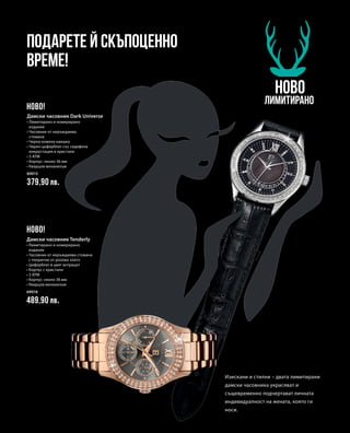 69015
379,90 лв.
69016
489,90 лв.
Подарете й скъпоценно
време!
НОВО
Лимитирано
Изискани и стилни – двата лимитирани
дамски часовника украсяват и
същевременно подчертават личната
индивидуалност на жената, която ги
носи.
НОВО!
НОВО!
Дамски часовник Dark Universe
• Лимитирано и номерирано
издание
• Часовник от неръждаема
стомана
• Черна кожена каишка
• Черен циферблат със седефена
инкрустация и кристали
• 3 ATM
• Корпус: около 36 мм
• Кварцов механизъм
Дамски часовник Tenderly
• Лимитирано и номерирано
издание
• Часовник от неръждаема стомана
с покритие от розово злато
• Циферблат в цвят антрацит
• Корпус с кристали
• 3 ATM
• Корпус: около 36 мм
• Кварцов механизъм
 