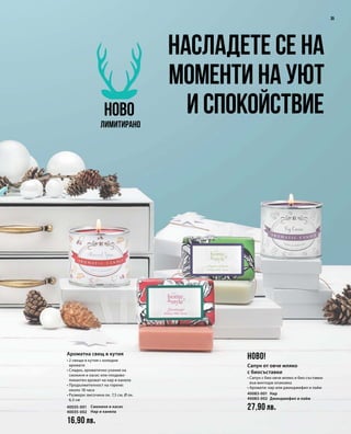 40035-001
40035-002
16,90 лв.
40083-001 
40083-002 
27,90 лв.
35
Насладете се на
моменти на уют
и спокойствиеНОВО
Лимитирано
НОВО!Ароматна свещ в кутия
• 2 свещи в кутия с коледни
аромати
• Сладко, ароматично ухание на
смокиня и касис или плодово-
пикантен аромат на нар и канела
• Продължителност на горене:
около 18 часа
• Размери: височина ок. 7,5 см, Ø ок.
6,5 см
Смокиня и касис
Нар и канела
Сапун от овче мляко
с биосъставки
• Сапун с био овче мляко и био съставки
във винтидж опаковка
• Аромати: нар или джинджифил и лайм
Нар
Джинджифил и лайм
 