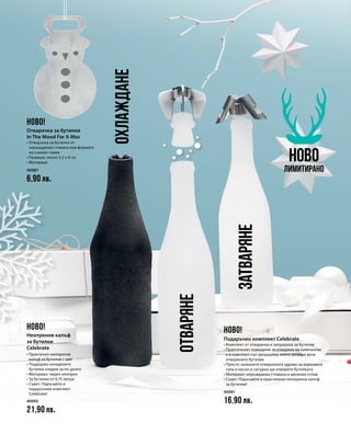 40087
6,90 лв.
40093
21,90 лв.
40081
16,90 лв.
ОХЛАЖДАНЕ
ЗАТВАРЯНЕ
ОТВАРЯНЕ
НОВО
Лимитирано
НОВО!
НОВО! НОВО!
Отварачка за бутилки
In The Mood For X-Mas
• Отварачка за бутилки от
неръждаема стомана във формата
на снежен човек
• Размери: около 5,5 x 9 см
• Матирана
Неопренов калъф
за бутилки
Celebrate
• Практичен неопренов
калъф за бутилки с цип
• Поддържа охладените
бутилки хладни за по-дълго
• Материал: черен неопрен
• За бутилки от 0,75 литра
• Съвет: Поръчайте и
подаръчния комплект
Celebrate!
Подаръчен комплект Celebrate
• Комплект от отварачка и запушалка за бутилки
• Практичният помощник за отваряне на шампанско
е в комплект със запушалка, която затваря вече
отворените бутилки
• Просто захванете отварачката здраво за корковата
тапа и лесно и сигурно ще отворите бутилката
• Материал: неръждаема стомана и цинкова сплав
• Съвет: Поръчайте и практичния неопренов калъф
за бутилки!
 