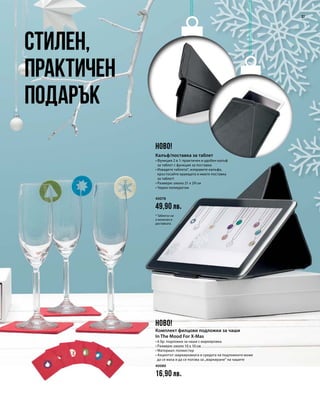 40078
49,90 лв.
40080
16,90 лв.
37
Стилен,
практичен
подарък
НОВО!
НОВО!
Калъф/поставка за таблет
• Функция 2 в 1: практичен и удобен калъф
за таблет с функция за поставка
• Извадете таблета*, изправете калъфа,
кръстосайте краищата и имате поставка
за таблет!
• Размери: около 21 x 29 см
• Черен полиуретан
* Таблетът не
е включен в
доставката.
Комплект филцови подложки за чаши
In The Mood For X-Mas
• 6 бр. подложки за чаши с маркировка
• Размери: около 10 x 10 см
• Материал: полиестер
• Акцентът: маркировката в средата на подложките може
да се маха и да се ползва за „маркиране“ на чашите
 