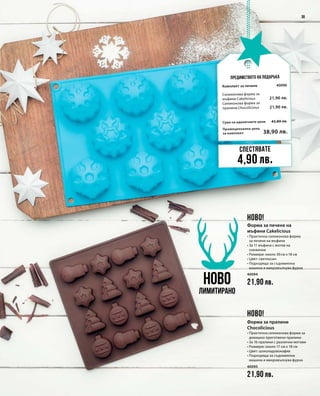 Промоционална цена
за комплект
Сума на единичните цени 43,80 лв.
38,90 лв.
40096
21,90 лв.
21,90 лв.
40094
21,90 лв.
40095
21,90 лв.
39
Предимството на подаръка
НОВО
Лимитирано
Спестявате
4,90 лв.
НОВО!
НОВО!
Комплект за печене
Силиконова форма за
мъфини Cakelicious	
Силиконова форма за
пралини Chocolicious
Форма за печене на
мъфини Cakelicious
• Практична силиконова форма
за печене на мъфини
• За 11 мъфина с мотив на
снежинки
• Размери: около 30 см x 18 см
• Цвят: светлосин
• Подходяща за съдомиялна
машина и микровълнува фурна
Форма за пралини
Chocolicious
• Практична силиконова форма за
домашно приготвени пралини
• За 16 пралини с различни мотиви
• Размери: около 17 см x 18 см
• Цвят: шоколадовокафяв
• Подходяща за съдомиялна
машина и микровълнува фурна
 