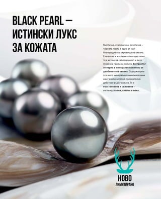 Мистична, скъпоценна, екзотична –
черната перла е едно от най-
благородните съкровища на океана.
Елегантна и изключително чувствена,
тя е истинска скъпоценност и като
луксозна грижа за кожата. Екстрактът
от перли е минерален комплекс от
дълбините на океана. Съдържащите
се в него минерали и аминокиселини
имат изключително положително
действие върху кожата. Тя е
възстановена и съживена –
изглежда свежа, сияйна и мека.
Black Pearl –
истински лукс
за кожата
НОВО
Лимитирано
 